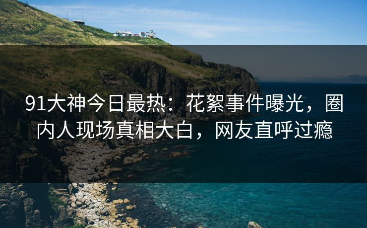 91大神今日最热：花絮事件曝光，圈内人现场真相大白，网友直呼过瘾