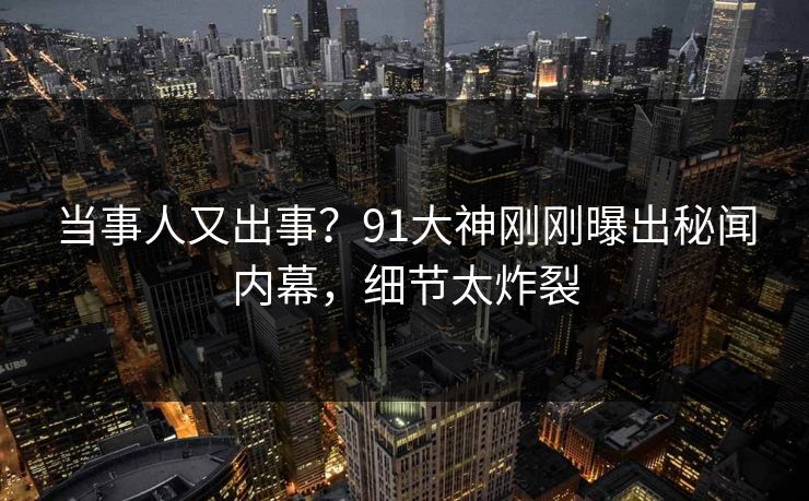 当事人又出事？91大神刚刚曝出秘闻内幕，细节太炸裂