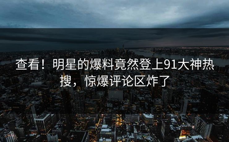 查看！明星的爆料竟然登上91大神热搜，惊爆评论区炸了