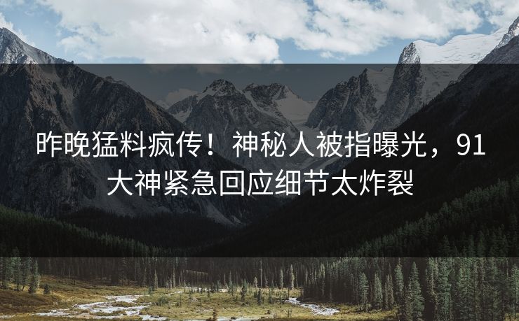 昨晚猛料疯传！神秘人被指曝光，91大神紧急回应细节太炸裂