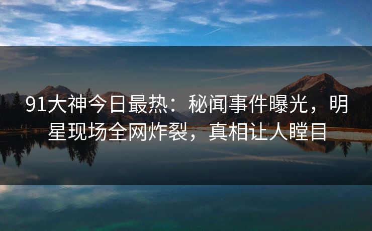 91大神今日最热：秘闻事件曝光，明星现场全网炸裂，真相让人瞠目