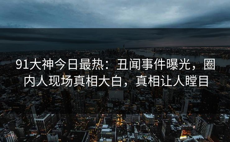 91大神今日最热：丑闻事件曝光，圈内人现场真相大白，真相让人瞠目