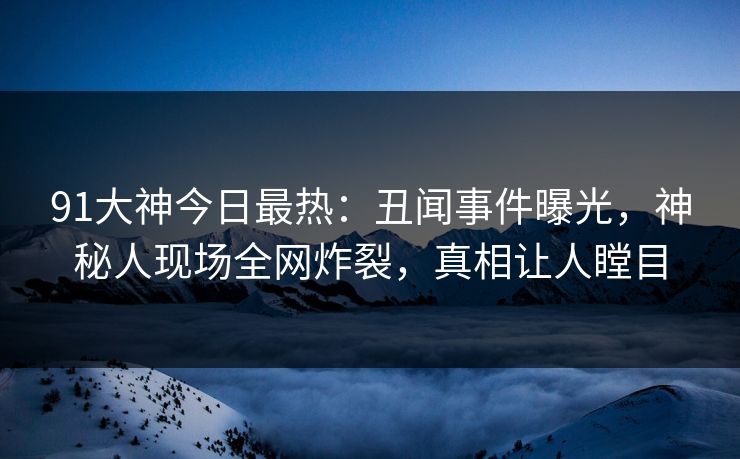 91大神今日最热：丑闻事件曝光，神秘人现场全网炸裂，真相让人瞠目