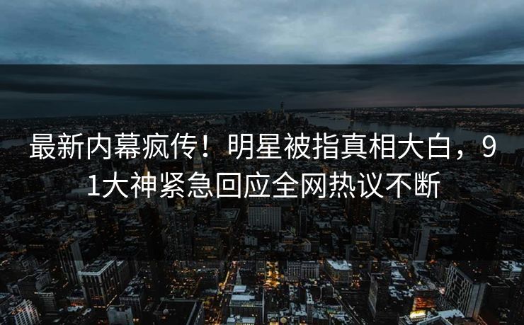 最新内幕疯传！明星被指真相大白，91大神紧急回应全网热议不断