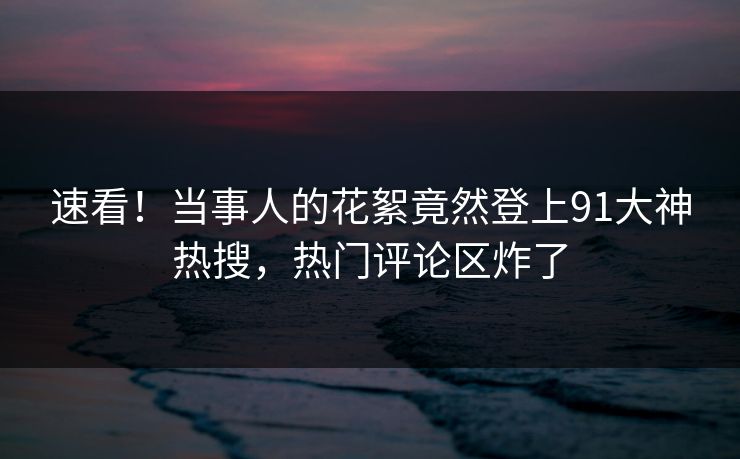 速看！当事人的花絮竟然登上91大神热搜，热门评论区炸了