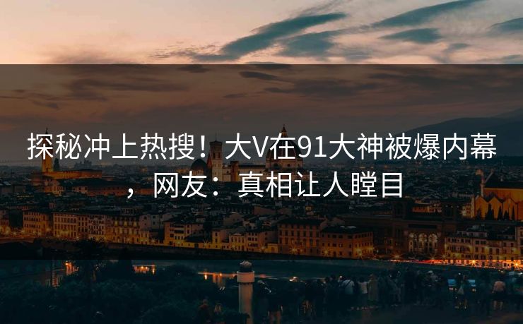 探秘冲上热搜！大V在91大神被爆内幕，网友：真相让人瞠目