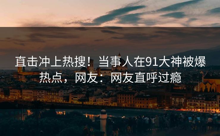 直击冲上热搜！当事人在91大神被爆热点，网友：网友直呼过瘾