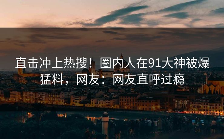 直击冲上热搜！圈内人在91大神被爆猛料，网友：网友直呼过瘾