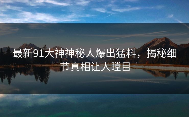 最新91大神神秘人爆出猛料，揭秘细节真相让人瞠目