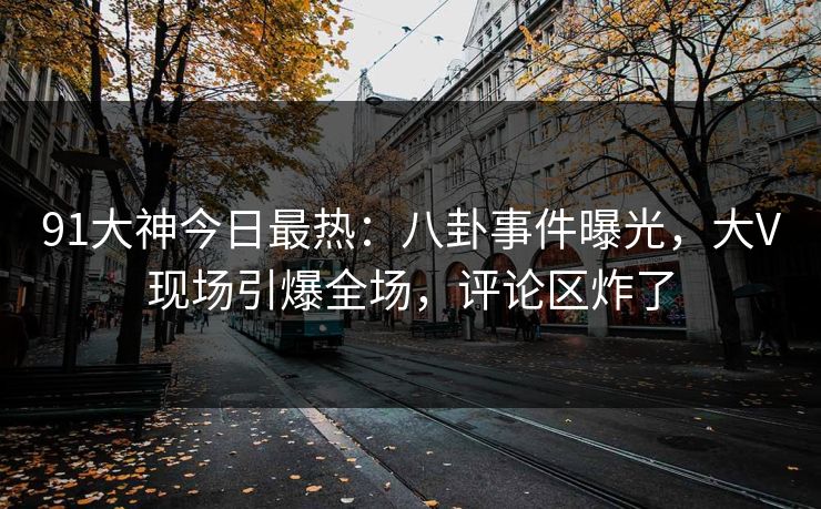 91大神今日最热：八卦事件曝光，大V现场引爆全场，评论区炸了