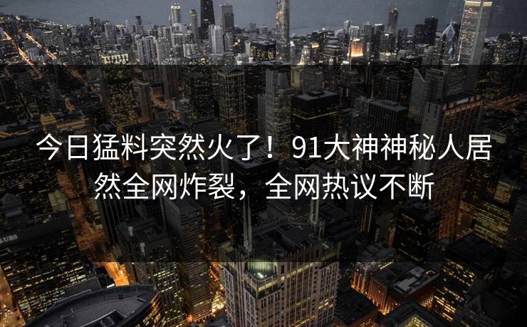 今日猛料突然火了！91大神神秘人居然全网炸裂，全网热议不断