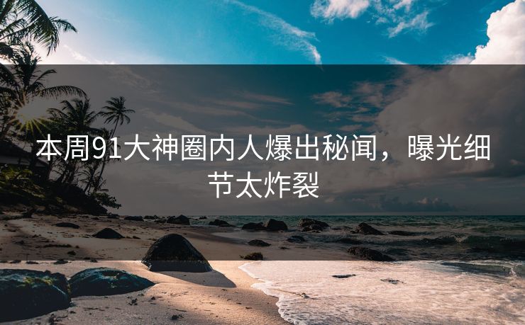 本周91大神圈内人爆出秘闻，曝光细节太炸裂