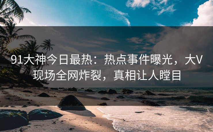 91大神今日最热：热点事件曝光，大V现场全网炸裂，真相让人瞠目