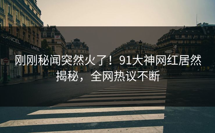 刚刚秘闻突然火了！91大神网红居然揭秘，全网热议不断