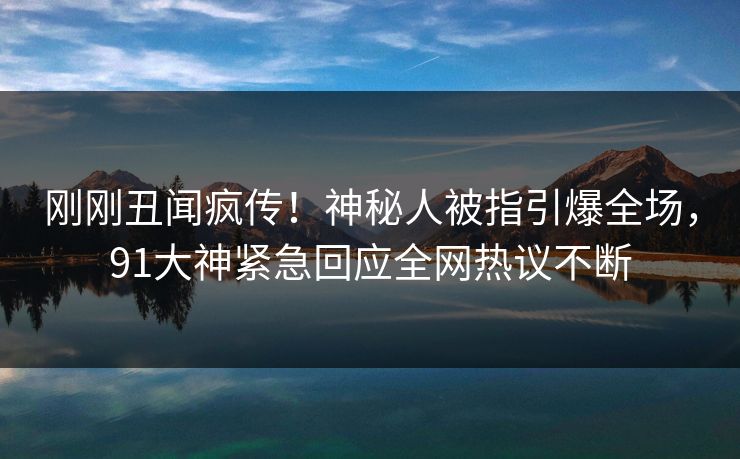 刚刚丑闻疯传！神秘人被指引爆全场，91大神紧急回应全网热议不断