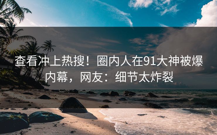 查看冲上热搜！圈内人在91大神被爆内幕，网友：细节太炸裂