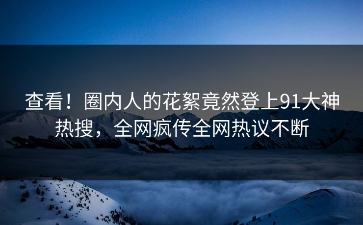 查看！圈内人的花絮竟然登上91大神热搜，全网疯传全网热议不断