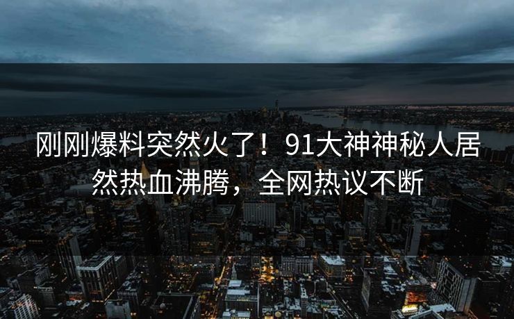 刚刚爆料突然火了！91大神神秘人居然热血沸腾，全网热议不断