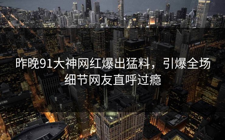昨晚91大神网红爆出猛料，引爆全场细节网友直呼过瘾