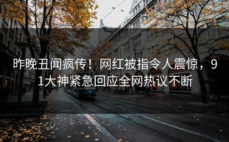 昨晚丑闻疯传！网红被指令人震惊，91大神紧急回应全网热议不断