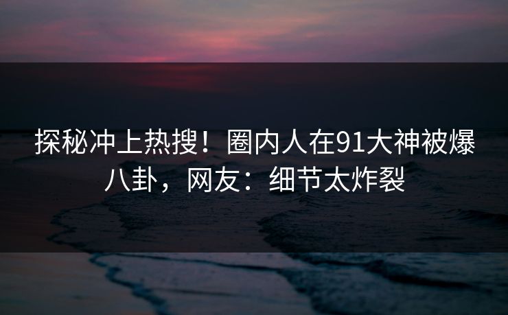 探秘冲上热搜！圈内人在91大神被爆八卦，网友：细节太炸裂