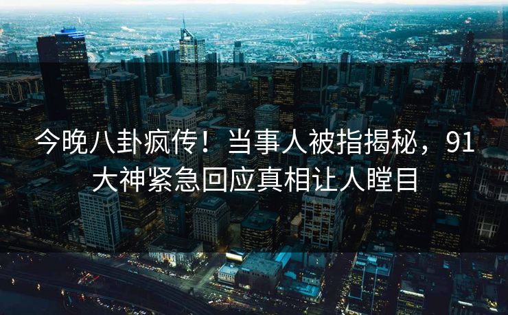 今晚八卦疯传！当事人被指揭秘，91大神紧急回应真相让人瞠目