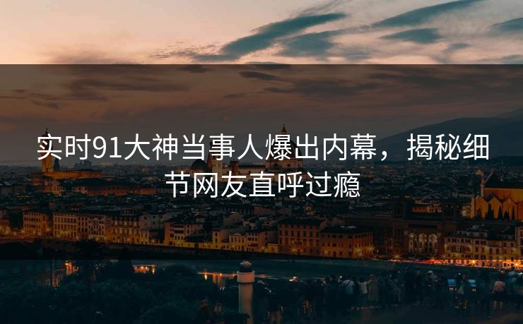 实时91大神当事人爆出内幕，揭秘细节网友直呼过瘾