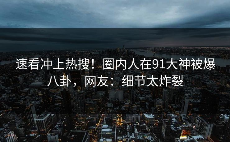 速看冲上热搜！圈内人在91大神被爆八卦，网友：细节太炸裂