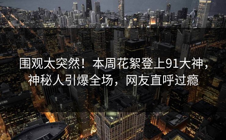 围观太突然！本周花絮登上91大神，神秘人引爆全场，网友直呼过瘾
