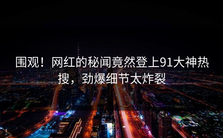 围观！网红的秘闻竟然登上91大神热搜，劲爆细节太炸裂