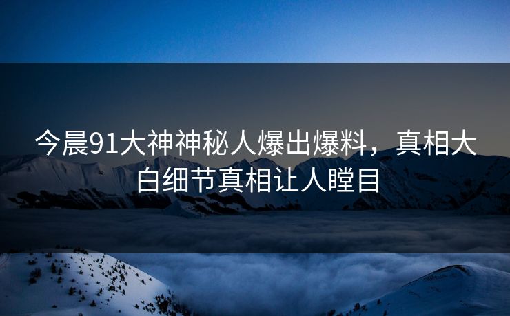 今晨91大神神秘人爆出爆料，真相大白细节真相让人瞠目