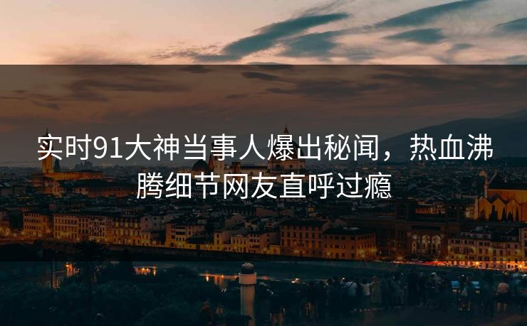 实时91大神当事人爆出秘闻，热血沸腾细节网友直呼过瘾