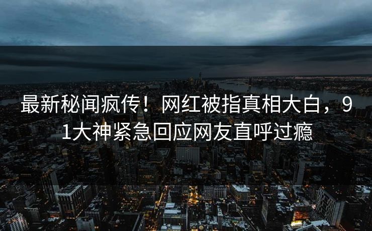 最新秘闻疯传！网红被指真相大白，91大神紧急回应网友直呼过瘾
