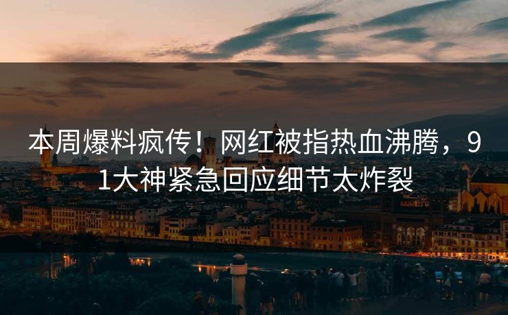 本周爆料疯传！网红被指热血沸腾，91大神紧急回应细节太炸裂