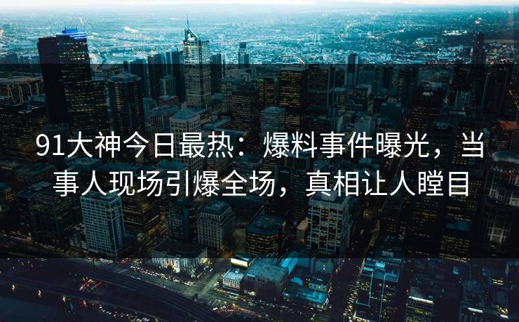 91大神今日最热：爆料事件曝光，当事人现场引爆全场，真相让人瞠目