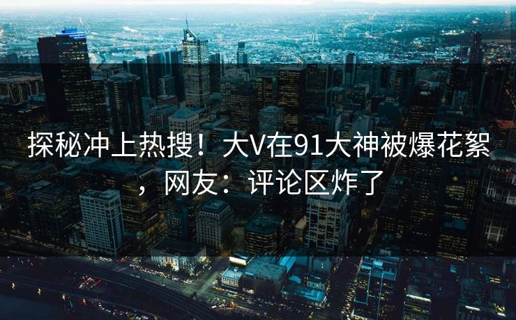 探秘冲上热搜！大V在91大神被爆花絮，网友：评论区炸了