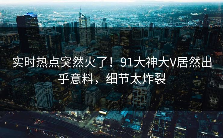 实时热点突然火了！91大神大V居然出乎意料，细节太炸裂