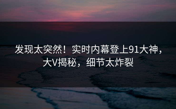 发现太突然！实时内幕登上91大神，大V揭秘，细节太炸裂