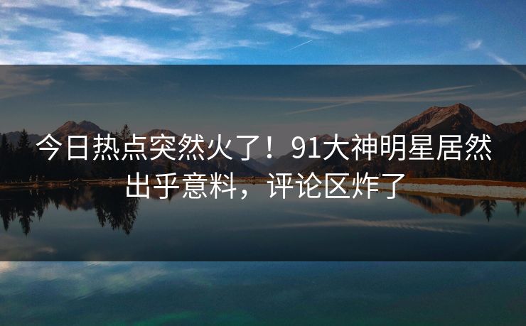 今日热点突然火了！91大神明星居然出乎意料，评论区炸了