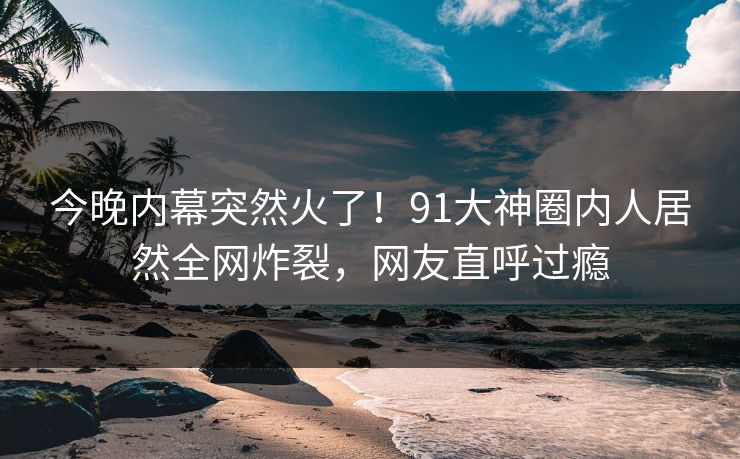 今晚内幕突然火了！91大神圈内人居然全网炸裂，网友直呼过瘾