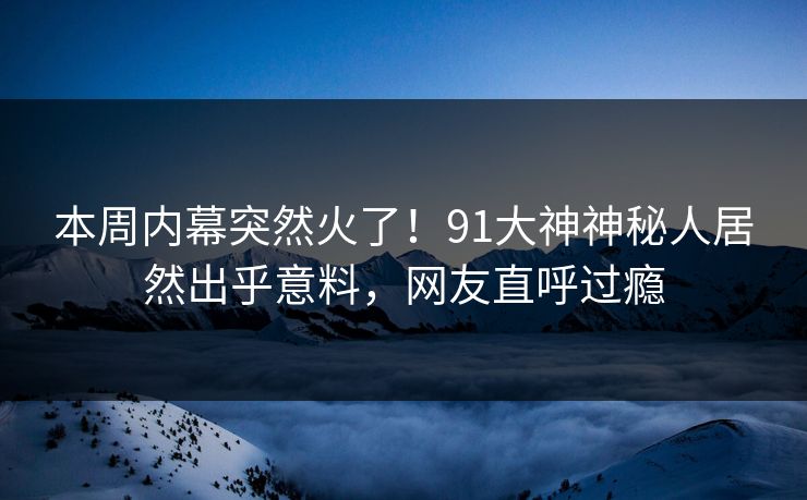 本周内幕突然火了！91大神神秘人居然出乎意料，网友直呼过瘾