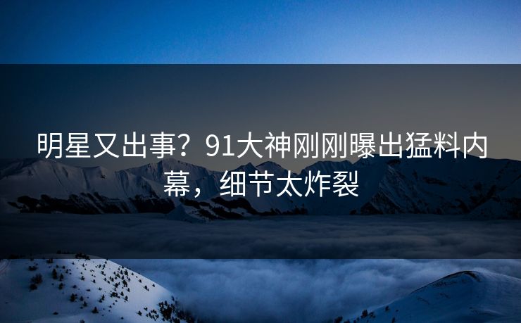明星又出事？91大神刚刚曝出猛料内幕，细节太炸裂