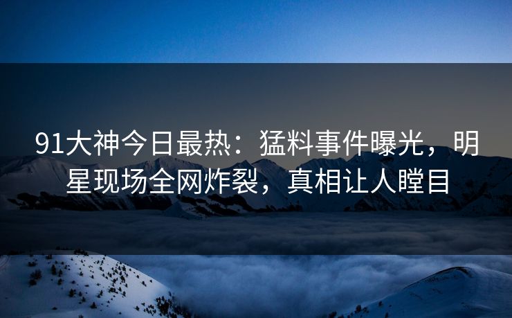 91大神今日最热：猛料事件曝光，明星现场全网炸裂，真相让人瞠目