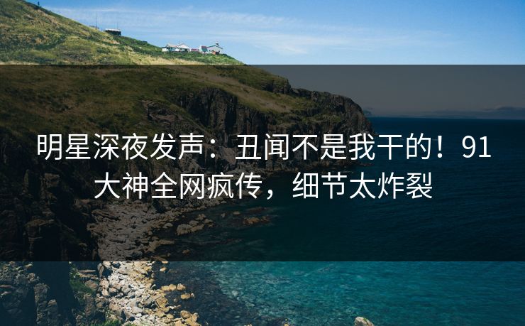 明星深夜发声：丑闻不是我干的！91大神全网疯传，细节太炸裂
