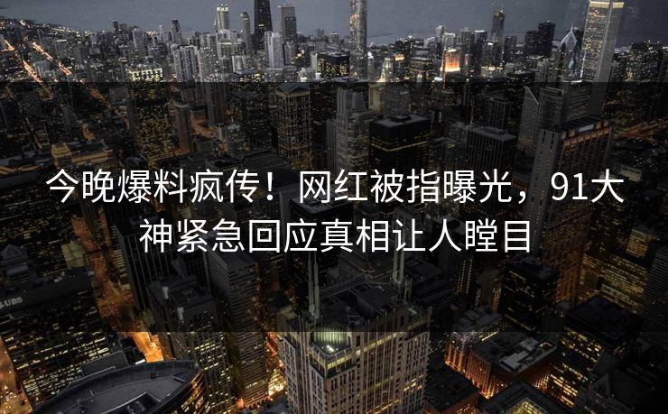 今晚爆料疯传！网红被指曝光，91大神紧急回应真相让人瞠目