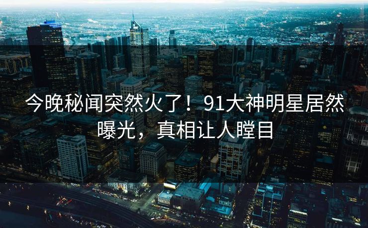今晚秘闻突然火了！91大神明星居然曝光，真相让人瞠目