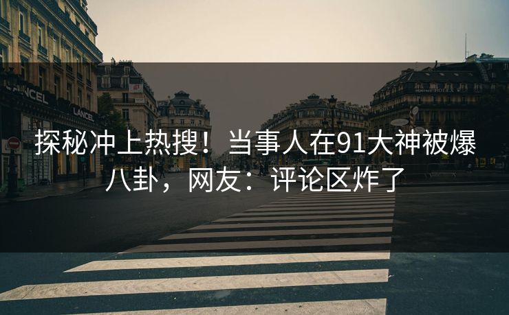 探秘冲上热搜！当事人在91大神被爆八卦，网友：评论区炸了