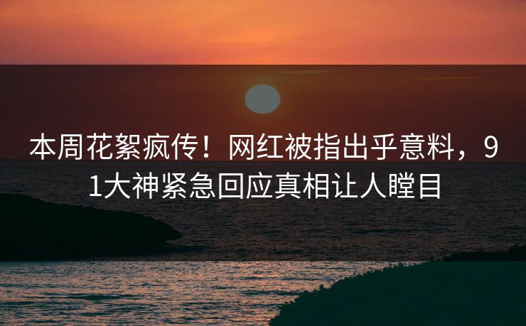 本周花絮疯传！网红被指出乎意料，91大神紧急回应真相让人瞠目