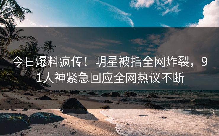 今日爆料疯传！明星被指全网炸裂，91大神紧急回应全网热议不断