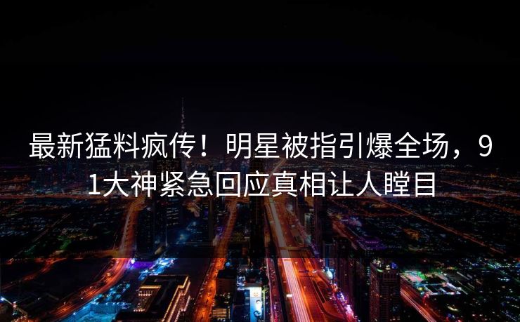 最新猛料疯传！明星被指引爆全场，91大神紧急回应真相让人瞠目